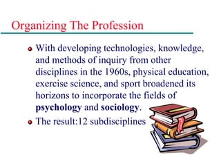 Organizing The Profession
With developing technologies, knowledge,
and methods of inquiry from other
disciplines in the 1960s, physical education,
exercise science, and sport broadened its
horizons to incorporate the fields of
psychology and sociology.
The result:12 subdisciplines
 