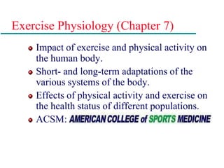 Exercise Physiology (Chapter 7)
Impact of exercise and physical activity on
the human body.
Short- and long-term adaptations of the
various systems of the body.
Effects of physical activity and exercise on
the health status of different populations.
ACSM:
 
