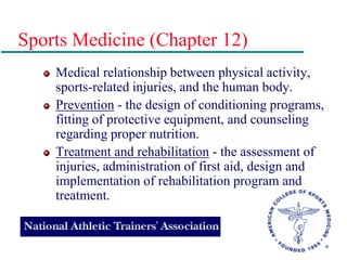 Sports Medicine (Chapter 12)
Medical relationship between physical activity,
sports-related injuries, and the human body.
Prevention - the design of conditioning programs,
fitting of protective equipment, and counseling
regarding proper nutrition.
Treatment and rehabilitation - the assessment of
injuries, administration of first aid, design and
implementation of rehabilitation program and
treatment.
 