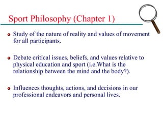 Sport Philosophy (Chapter 1)
Study of the nature of reality and values of movement
for all participants.
Debate critical issues, beliefs, and values relative to
physical education and sport (i.e.What is the
relationship between the mind and the body?).
Influences thoughts, actions, and decisions in our
professional endeavors and personal lives.
 