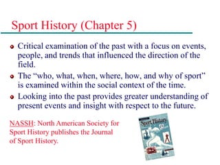 Sport History (Chapter 5)
Critical examination of the past with a focus on events,
people, and trends that influenced the direction of the
field.
The “who, what, when, where, how, and why of sport”
is examined within the social context of the time.
Looking into the past provides greater understanding of
present events and insight with respect to the future.
NASSH: North American Society for
Sport History publishes the Journal
of Sport History.
 