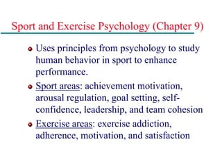 Sport and Exercise Psychology (Chapter 9)
Uses principles from psychology to study
human behavior in sport to enhance
performance.
Sport areas: achievement motivation,
arousal regulation, goal setting, self-
confidence, leadership, and team cohesion
Exercise areas: exercise addiction,
adherence, motivation, and satisfaction
 