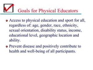 Goals for Physical Educators
Access to physical education and sport for all,
regardless of: age, gender, race, ethnicity,
sexual orientation, disability status, income,
educational level, geographic location and
ability.
Prevent disease and positively contribute to
health and well-being of all participants.
 