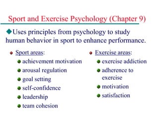 Sport and Exercise Psychology (Chapter 9)
Sport areas:
achievement motivation
arousal regulation
goal setting
self-confidence
leadership
team cohesion
Exercise areas:
exercise addiction
adherence to
exercise
motivation
satisfaction
Uses principles from psychology to study
human behavior in sport to enhance performance.
 