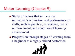 Motor Learning (Chapter 9)
Study of factors that influence an
individual’s acquisition and performance of
skills, such as practice, experience, use of
reinforcement, and condition of learning
environment.
Progression through stages of learning from
a beginner to a highly skilled performer.
 