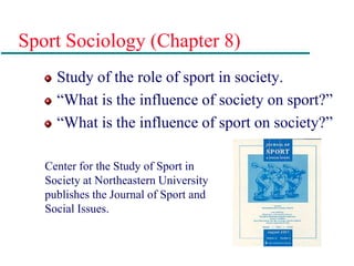 Sport Sociology (Chapter 8)
Study of the role of sport in society.
“What is the influence of society on sport?”
“What is the influence of sport on society?”
Center for the Study of Sport in
Society at Northeastern University
publishes the Journal of Sport and
Social Issues.
 