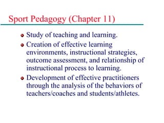 Sport Pedagogy (Chapter 11)
Study of teaching and learning.
Creation of effective learning
environments, instructional strategies,
outcome assessment, and relationship of
instructional process to learning.
Development of effective practitioners
through the analysis of the behaviors of
teachers/coaches and students/athletes.
 