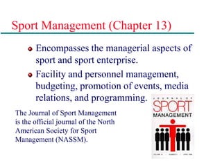 Sport Management (Chapter 13)
Encompasses the managerial aspects of
sport and sport enterprise.
Facility and personnel management,
budgeting, promotion of events, media
relations, and programming.
The Journal of Sport Management
is the official journal of the North
American Society for Sport
Management (NASSM).
 