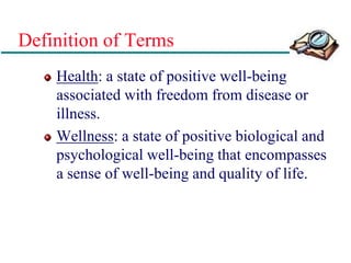 Definition of Terms
Health: a state of positive well-being
associated with freedom from disease or
illness.
Wellness: a state of positive biological and
psychological well-being that encompasses
a sense of well-being and quality of life.
 