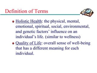 Definition of Terms
Holistic Health: the physical, mental,
emotional, spiritual, social, environmental,
and genetic factors’ influence on an
individual’s life. (similar to wellness)
Quality of Life: overall sense of well-being
that has a different meaning for each
individual.
 