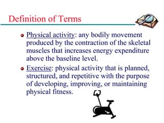 Definition of Terms
Physical activity: any bodily movement
produced by the contraction of the skeletal
muscles that increases energy expenditure
above the baseline level.
Exercise: physical activity that is planned,
structured, and repetitive with the purpose
of developing, improving, or maintaining
physical fitness.
 