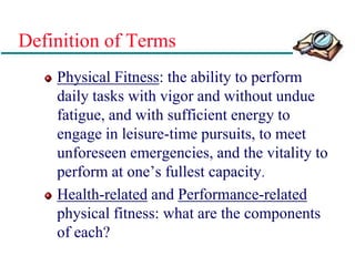 Definition of Terms
Physical Fitness: the ability to perform
daily tasks with vigor and without undue
fatigue, and with sufficient energy to
engage in leisure-time pursuits, to meet
unforeseen emergencies, and the vitality to
perform at one’s fullest capacity.
Health-related and Performance-related
physical fitness: what are the components
of each?
 