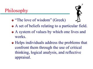 Philosophy
“The love of wisdom” (Greek)
A set of beliefs relating to a particular field.
A system of values by which one lives and
works.
Helps individuals address the problems that
confront them through the use of critical
thinking, logical analysis, and reflective
appraisal.
 