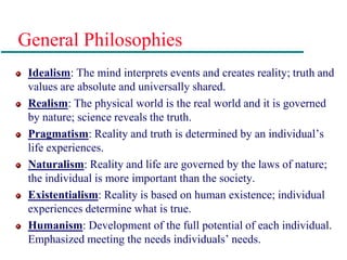 General Philosophies
Idealism: The mind interprets events and creates reality; truth and
values are absolute and universally shared.
Realism: The physical world is the real world and it is governed
by nature; science reveals the truth.
Pragmatism: Reality and truth is determined by an individual’s
life experiences.
Naturalism: Reality and life are governed by the laws of nature;
the individual is more important than the society.
Existentialism: Reality is based on human existence; individual
experiences determine what is true.
Humanism: Development of the full potential of each individual.
Emphasized meeting the needs individuals’ needs.
 