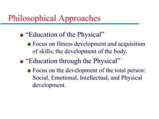 Philosophical Approaches
“Education of the Physical”
Focus on fitness development and acquisition
of skills; the development of the body.
“Education through the Physical”
Focus on the development of the total person:
Social, Emotional, Intellectual, and Physical
development.
 