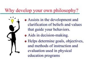 Why develop your own philosophy?
Assists in the development and
clarification of beliefs and values
that guide your behaviors.
Aids in decision-making.
Helps determine goals, objectives,
and methods of instruction and
evaluation used in physical
education programs
 