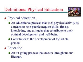 Definitions: Physical Education
Physical education….
An educational process that uses physical activity as
a means to help people acquire skills, fitness,
knowledge, and attitudes that contribute to their
optimal development and well-being.
Contributes to the development of the whole
person.
Education
An on-going process that occurs throughout our
lifespan.
 