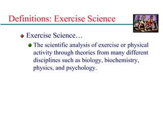 Definitions: Exercise Science
Exercise Science…
The scientific analysis of exercise or physical
activity through theories from many different
disciplines such as biology, biochemistry,
physics, and psychology.
 