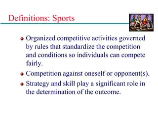 Definitions: Sports
Organized competitive activities governed
by rules that standardize the competition
and conditions so individuals can compete
fairly.
Competition against oneself or opponent(s).
Strategy and skill play a significant role in
the determination of the outcome.
 