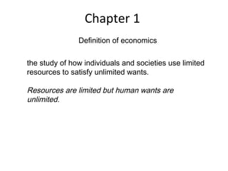 Chapter 1
Definition of economics
the study of how individuals and societies use limited
resources to satisfy unlimited wants.
Resources are limited but human wants are
unlimited.
 