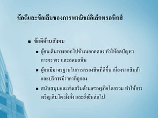 ข้อดีและข้อเสียของการพาณิชย์อิเล็กทรอนิกส์
 ข้อดีด้านสังคม
 ผู้คนเดินทางออกไปข้างนอกลดลง ทาให้ลดปัญหา
การจราจร และลดมลพิษ
 ผู้คนมีมาตรฐานในการครองชีพที่ดีขึ้น เนื่องจากสินค้า
และบริการมีราคาที่ถูกลง
 สนับสนุนและส่งเสริมด้านเศรษฐกิจโดยรวม ทาให้การ
เจริญเติบโต มั่งคั่ง และยั่งยืนต่อไป
 