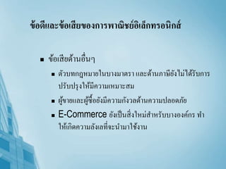 ข้อดีและข้อเสียของการพาณิชย์อิเล็กทรอนิกส์
 ข้อเสียด้านอื่นๆ
 ตัวบทกฎหมายในบางมาตรา และด้านภาษียังไม่ได้รับการ
ปรับปรุงให้มีความเหมาะสม
 ผู้ขายและผู้ซื้อยังมีความกังวลด้านความปลอดภัย
 E-Commerce ยังเป็นสิ่งใหม่สาหรับบางองค์กร ทา
ให้เกิดความลังเลที่จะนามาใช้งาน
 