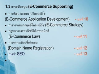 1.3 การสนับสนุน (E-Commerce Supporting)
 การพัฒนาระบบงานอีคอมเมิร์ซ
(E-Commerce Application Development) - บทที่ 10
 การวางแผนกลยุทธ์อีคอมเมิร์ซ (E-Commerce Strategy)
 กฎหมายการพาณิชย์อิเล็กทรอนิกส์
(E-Commerce Law) - บทที่ 11
 การจดทะเบียนชื่อโดเมน
(Domain Name Registration) - บทที่ 12
 การทา SEO - บทที่ 13

 