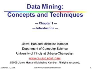 Data Mining: 
Concepts and Techniques 
— Chapter 1 — 
— Introduction — 
Jiawei Han and Micheline Kamber 
Department of Computer Science 
University of Illinois at Urbana-Champaign 
www.cs.uiuc.edu/~hanj 
©2006 Jiawei Han and Micheline Kamber. All rights reserved. 
September 14, 2014 Data Mining: Concepts and Techniques 1 
 