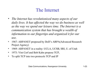 The Internet 
• The Internet has revolutionized many aspects of our 
daily lives. It has affected the way we do business as well 
as the way we spend our leisure time. The Internet is a 
communication system that has brought a wealth of 
information to our fingertips and organized it for our 
use. 
• 1967: ARPANET proposed by DoD’s ARPA(Advanced Research 
Project Agency) 
• 1969: ARPANET in a reality: UCLA, UCSB, SRI, U. of Utah 
• 1973: Vint Cerf and Bob Kahn propose TCP, 
• To split TCP into two protocols TCP and IP 
Data Communications, Kwangwoon University 1-23 
 