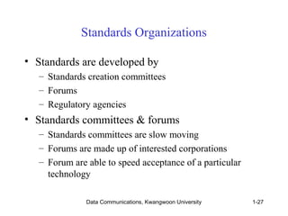 Standards Organizations 
• Standards are developed by 
– Standards creation committees 
– Forums 
– Regulatory agencies 
• Standards committees & forums 
– Standards committees are slow moving 
– Forums are made up of interested corporations 
– Forum are able to speed acceptance of a particular 
technology 
Data Communications, Kwangwoon University 1-27 
 
