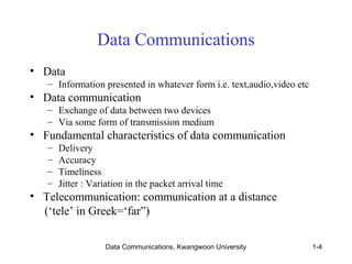 Data Communications 
Data Communications, Kwangwoon University 1-4 
• Data 
– Information presented in whatever form i.e. text,audio,video etc 
• Data communication 
– Exchange of data between two devices 
– Via some form of transmission medium 
• Fundamental characteristics of data communication 
– Delivery 
– Accuracy 
– Timeliness 
– Jitter : Variation in the packet arrival time 
• Telecommunication: communication at a distance 
(‘tele’ in Greek=‘far”) 
 