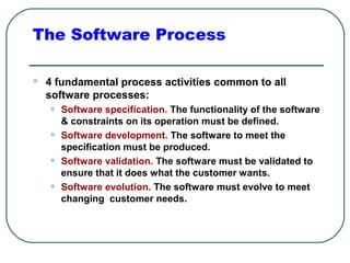 The Software Process 
 4 fundamental process activities common to all 
software processes: 
• Software specification. The functionality of the software 
& constraints on its operation must be defined. 
• Software development. The software to meet the 
specification must be produced. 
• Software validation. The software must be validated to 
ensure that it does what the customer wants. 
• Software evolution. The software must evolve to meet 
changing customer needs. 
 