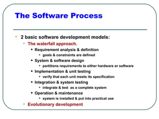 The Software Process 
 2 basic software development models: 
• The waterfall approach. 
• Requirement analysis & definition 
• goals & constraints are defined 
• System & software design 
• partitions requirements to either hardware or software 
• Implementation & unit testing 
• verify that each unit meets its specification 
• Integration & system testing 
• integrate & test as a complete system 
• Operation & maintenance 
• system is installed & put into practical use 
• Evolutionary development 
 