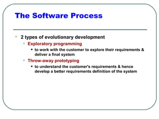 The Software Process 
 2 types of evolutionary development 
• Exploratory programming 
• to work with the customer to explore their requirements & 
deliver a final system 
• Throw-away prototyping 
• to understand the customer's requirements & hence 
develop a better requirements definition of the system 
 