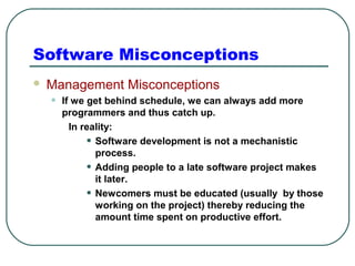 Software Misconceptions 
 Management Misconceptions 
• If we get behind schedule, we can always add more 
programmers and thus catch up. 
In reality: 
• Software development is not a mechanistic 
process. 
• Adding people to a late software project makes 
it later. 
• Newcomers must be educated (usually by those 
working on the project) thereby reducing the 
amount time spent on productive effort. 
 