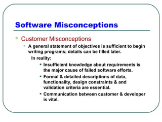 Software Misconceptions 
 Customer Misconceptions 
• A general statement of objectives is sufficient to begin 
writing programs; details can be filled later. 
In reality: 
• Insufficient knowledge about requirements is 
the major cause of failed software efforts. 
• Formal & detailed descriptions of data, 
functionality, design constraints & and 
validation criteria are essential. 
• Communication between customer & developer 
is vital. 
 