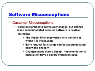 Software Misconceptions 
 Customer Misconceptions 
• Project requirements continually change, but change 
easily accommodated because software is flexible. 
In reality: 
• The impact of change varies with the time at 
which it is introduced. 
• Early request for change can be accommodated 
easily and cheaply. 
• Changes made during design, implementation & 
installation have a severe impact on cost. 
 