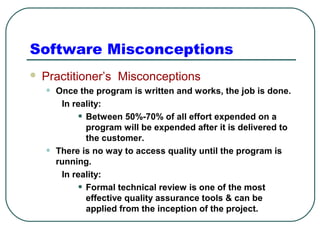 Software Misconceptions 
 Practitioner’s Misconceptions 
• Once the program is written and works, the job is done. 
In reality: 
• Between 50%-70% of all effort expended on a 
program will be expended after it is delivered to 
the customer. 
• There is no way to access quality until the program is 
running. 
In reality: 
• Formal technical review is one of the most 
effective quality assurance tools & can be 
applied from the inception of the project. 
 