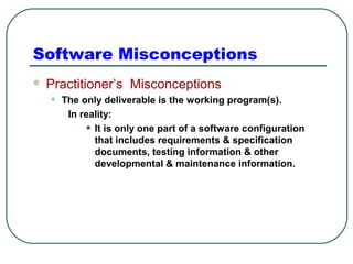 Software Misconceptions 
 Practitioner’s Misconceptions 
• The only deliverable is the working program(s). 
In reality: 
• It is only one part of a software configuration 
that includes requirements & specification 
documents, testing information & other 
developmental & maintenance information. 
 