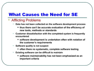 What Causes the Need for SE 
 Afflicting Problems 
• Data has not been collected on the software development process 
• thus there can’t be accurate evaluation of the efficiency of 
new tools, methods or standards 
• Customer dissatisfaction with the completed system is frequently 
encountered 
• software development is undertaken often with notation of 
the customer’s requirements 
• Software quality is not suspect 
• often there no systematic, complete software testing 
• Existing software can be difficult to maintain 
• software maintainability has not been emphasized as an 
important criteria 
