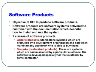 Software Products 
 Objective of SE: to produce software products. 
 Software products are software systems delivered to 
customer with the documentation which describe 
how to install and use the system. 
 2 classes of software products: 
• Generic products. Stand-alone systems which are 
produced by a development organization and sold open 
market to any customer who is able to buy them. 
• Bespoke (customized products). These are systems 
which are commissioned by a particular customer. The 
software is developed specially for that customer by 
some contractor. 
 