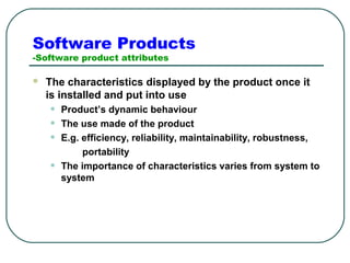 Software Products 
-Software product attributes 
 The characteristics displayed by the product once it 
is installed and put into use 
• Product’s dynamic behaviour 
• The use made of the product 
• E.g. efficiency, reliability, maintainability, robustness, 
portability 
• The importance of characteristics varies from system to 
system 
 