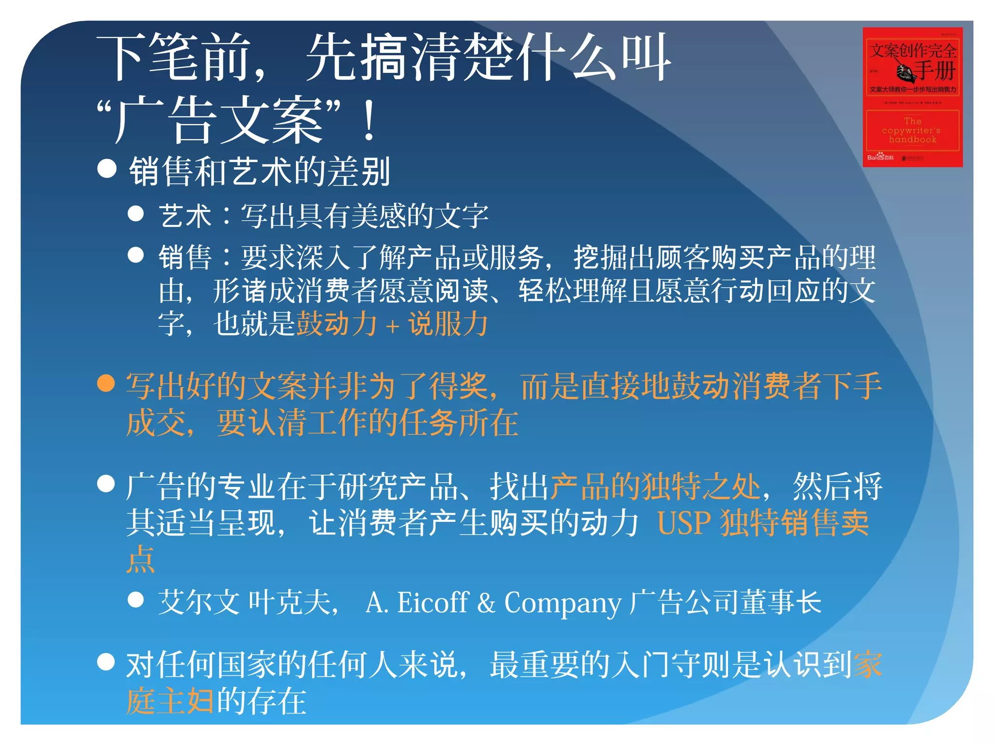 下笔前，先 清楚什么叫搞
“广告文案”！
 售和 的差销 艺术 别
 ：写出具有美感的文字艺术
 售：要求深入了解 品或服 ， 掘出 客 品的理销 产 务 挖 顾 购买产
由，形 成消 者愿意 、 松理解且愿意行 回 的文诸 费 阅读 轻 动 应
字，也就是鼓 力动 + 服力说
写出好的文案并非 了得 ，而是直接地鼓 消 者下手为 奖 动 费
成交，要 清工作的任 所在认 务
广告的 在于研究 品、找出专业 产 品的独特之产 处，然后将
其适当呈 ， 消 者 生 的 力现 让 费 产 购买 动 USP 独特 售销 卖
点
 艾尔文 叶克夫， A. Eicoff & Company 广告公司董事长
 任何国家的任何人来 ，最重要的入 守 是 到对 说 门 则 认识 家
庭主妇的存在
 