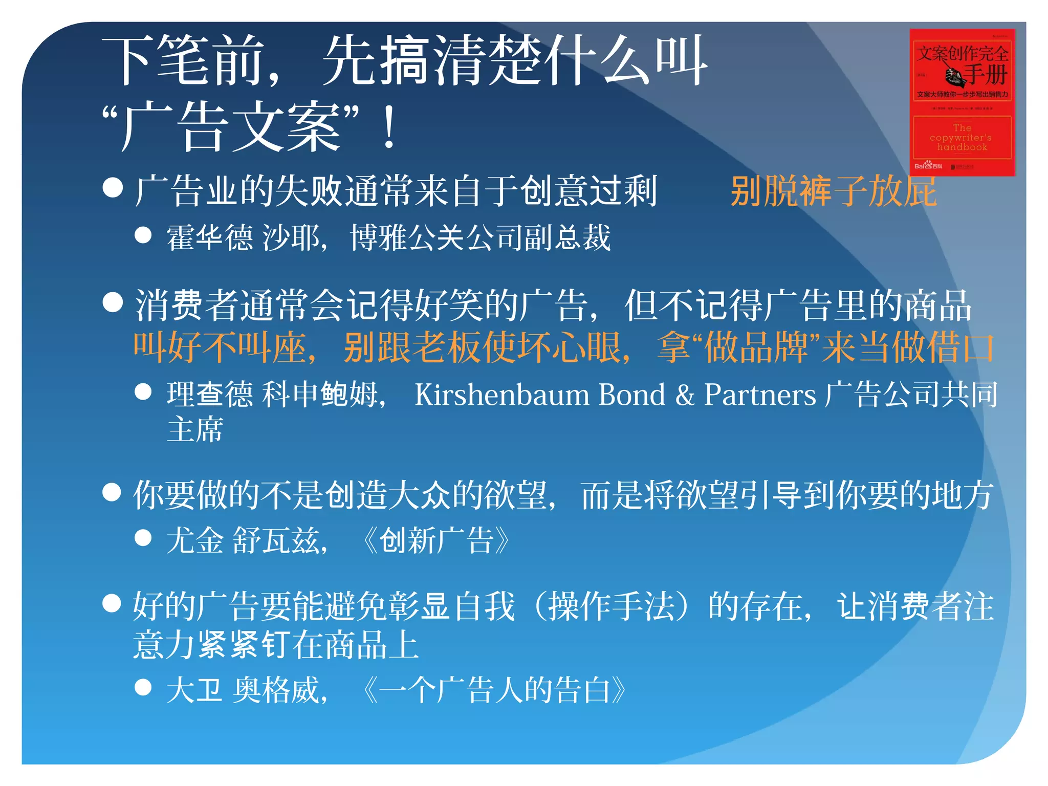 下笔前，先 清楚什么叫搞
“广告文案”！
广告 的失 通常来自于 意 剩业 败 创 过 脱 子放屁别 裤
 霍 德 沙耶，博雅公 公司副 裁华 关 总
消 者通常会 得好笑的广告，但不 得广告里的商品费 记 记
叫好不叫座， 跟老板使坏心眼，拿“做品牌”来当做借口别
 理 德 科申 姆，查 鲍 Kirshenbaum Bond & Partners 广告公司共同
主席
你要做的不是 造大 的欲望，而是将欲望引 到你要的地方创 众 导
 尤金 舒瓦兹，《 新广告》创
好的广告要能避免彰 自我（操作手法）的存在， 消 者注显 让 费
意力 在商品上紧紧钉
 大 奥格威，《一个广告人的告白》卫
 