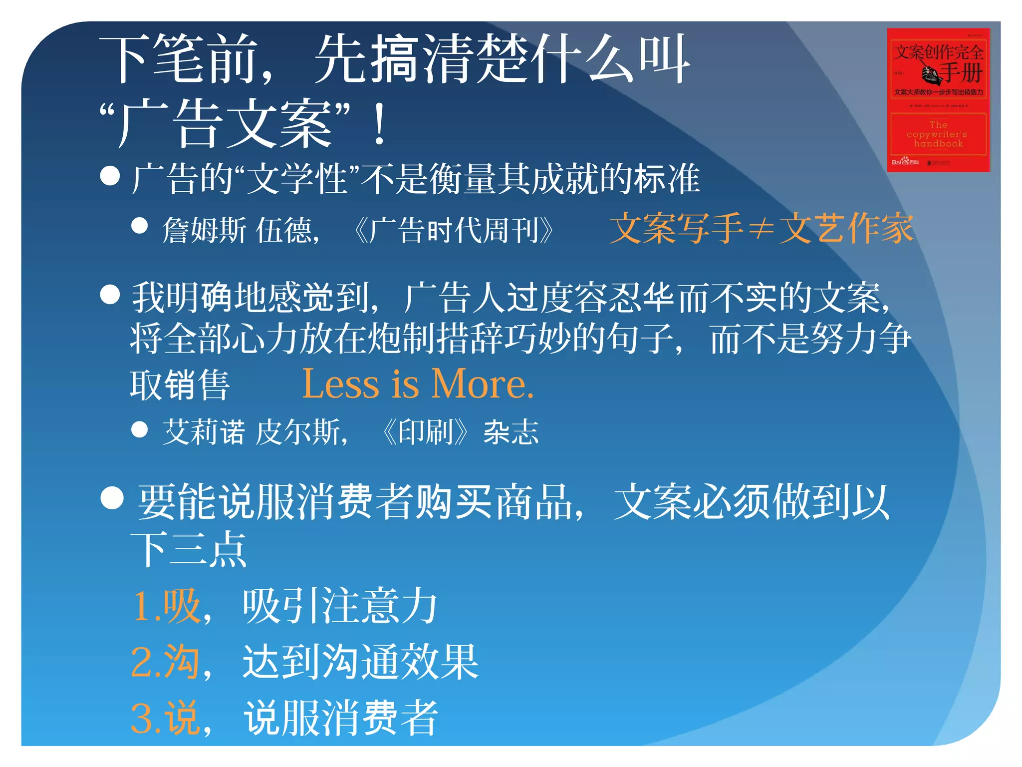 下笔前，先 清楚什么叫搞
“广告文案”！
广告的“文学性”不是衡量其成就的 准标
 詹姆斯 伍德，《广告 代周刊》时 文案写手≠文 作家艺
我明 地感 到，广告人 度容忍 而不 的文案，确 觉 过 华 实
将全部心力放在炮制措辞巧妙的句子，而不是努力争
取 售销 Less is More.
 艾莉 皮尔斯，《印刷》 志诺 杂
要能 服消 者 商品，文案必 做到以说 费 购买 须
下三点
1.吸，吸引注意力
2.沟， 到 通效果达 沟
3.说， 服消 者说 费
 