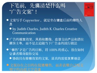 下笔前，先 清楚什么叫搞
“广告文案”！
文案写手 Copywriter ，就是坐在 后面的 售人键盘 销
员
by Judith Charles, Judith K. Charles Creative
Communication
广告的 效果、 格和 像， 交由 品和潜在视觉 风 图 应该 产
客主 ，而不是去追随当下广告 的流行做法顾 导 业
“ 售”才是广告的目 ，将销 标 100% 的重心，放在如何
者 身跟你交易让读 现
 助具有推 效果的文案， 真的需要 意协 销 还 发挥创
文案存在之目的在促 售，而非表 自己咬文进销 现
嚼字的高超文学造诣
 