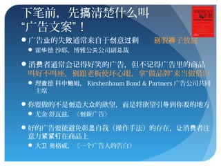 下笔前，先 清楚什么叫搞
“广告文案”！
广告 的失 通常来自于 意 剩业 败 创 过 脱 子放屁别 裤
 霍 德 沙耶，博雅公 公司副 裁华 关 总
消 者通常会 得好笑的广告，但不 得广告里的商品费 记 记
叫好不叫座， 跟老板使坏心眼，拿“做品牌”来当做借口别
 理 德 科申 姆，查 鲍 Kirshenbaum Bond & Partners 广告公司共同
主席
你要做的不是 造大 的欲望，而是将欲望引 到你要的地方创 众 导
 尤金 舒瓦兹，《 新广告》创
好的广告要能避免彰 自我（操作手法）的存在， 消 者注显 让 费
意力 在商品上紧紧钉
 大 奥格威，《一个广告人的告白》卫
 