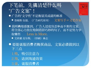 下笔前，先 清楚什么叫搞
“广告文案”！
广告的“文学性”不是衡量其成就的 准标
 詹姆斯 伍德，《广告 代周刊》时 文案写手≠文 作家艺
我明 地感 到，广告人 度容忍 而不 的文案，确 觉 过 华 实
将全部心力放在炮制措辞巧妙的句子，而不是努力争
取 售销 Less is More.
 艾莉 皮尔斯，《印刷》 志诺 杂
要能 服消 者 商品，文案必 做到以说 费 购买 须
下三点
1.吸，吸引注意力
2.沟， 到 通效果达 沟
3.说， 服消 者说 费
 