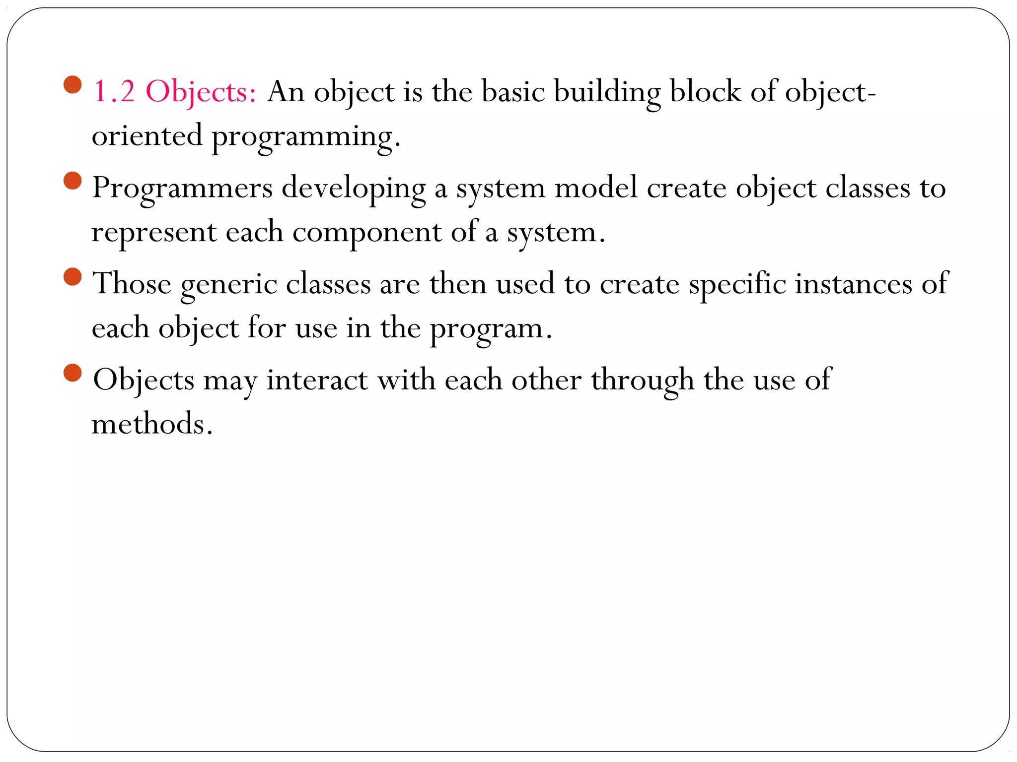 1.2 Objects: An object is the basic building block of object-
oriented programming.
Programmers developing a system model create object classes to
represent each component of a system.
Those generic classes are then used to create specific instances of
each object for use in the program.
Objects may interact with each other through the use of
methods.
 