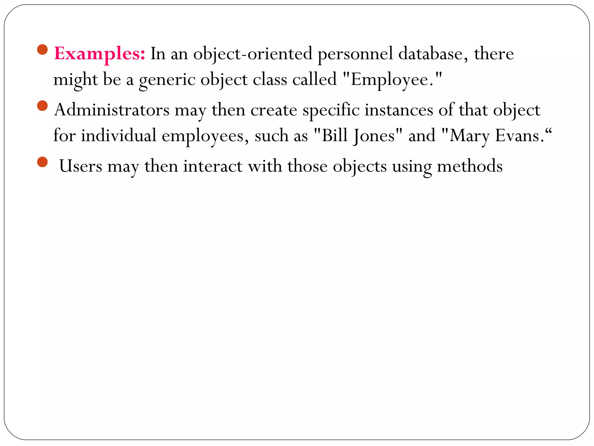 Examples: In an object-oriented personnel database, there
might be a generic object class called "Employee."
Administrators may then create specific instances of that object
for individual employees, such as "Bill Jones" and "Mary Evans.“
 Users may then interact with those objects using methods
 